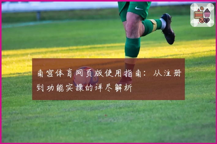 南宫体育网页版使用指南：从注册到功能实操的详尽解析