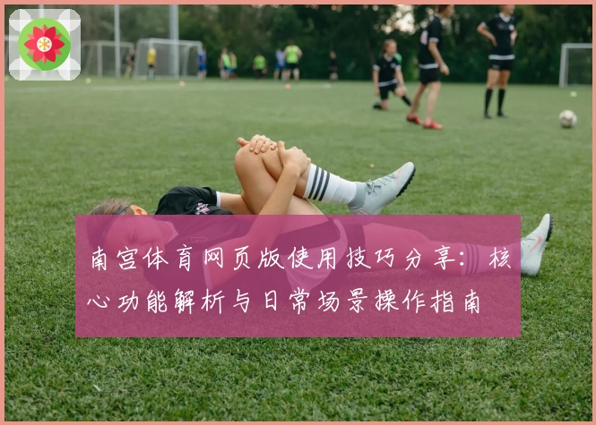 南宫体育网页版使用技巧分享：核心功能解析与日常场景操作指南